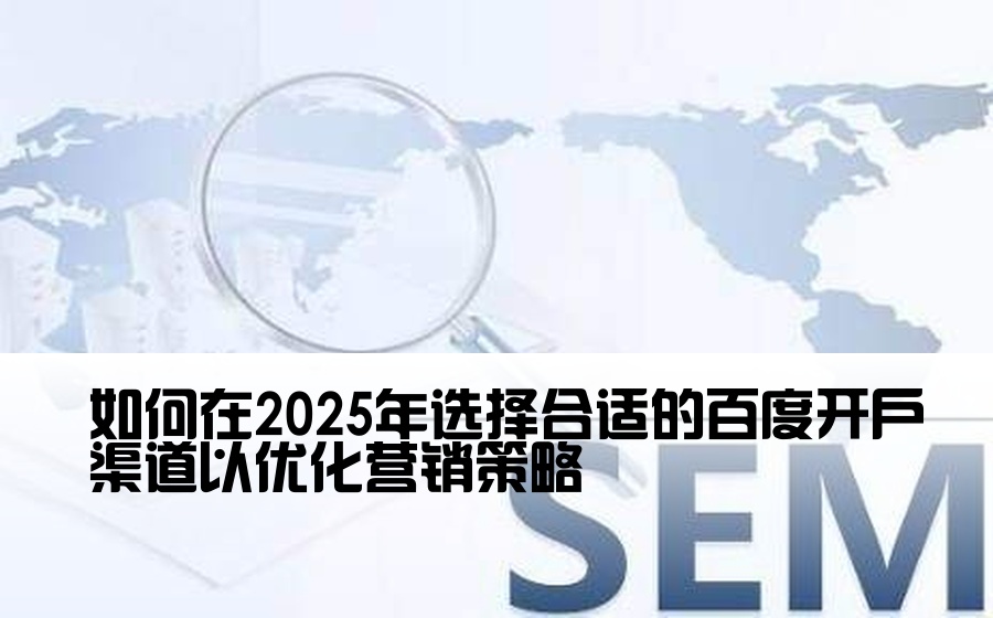 [百度开户渠道怎么选择] 如何在2025年选择合适的百度开户渠道以优化营销策略