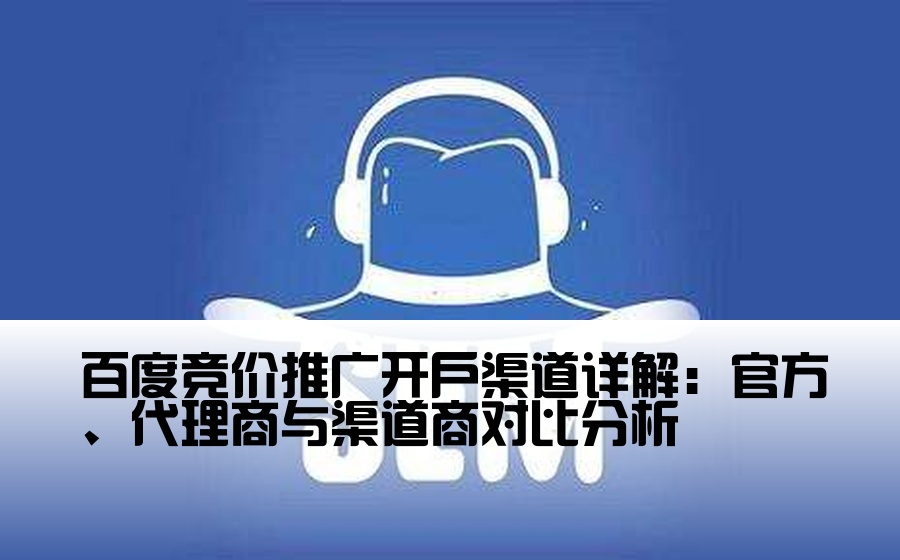 [百度开户渠道商有哪些] 百度竞价推广开户渠道详解：官方、代理商与渠道商对比分析