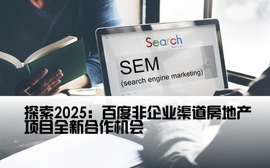 探索2025：百度非企业渠道房地产项目全新合作机会